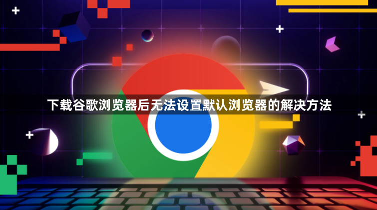 下载谷歌浏览器后无法设置默认浏览器的解决方法1