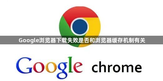 Google浏览器下载失败是否和浏览器缓存机制有关1