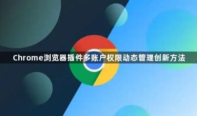 Chrome浏览器插件多账户权限动态管理创新方法1
