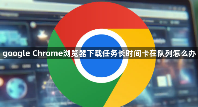 google Chrome浏览器下载任务长时间卡在队列怎么办1