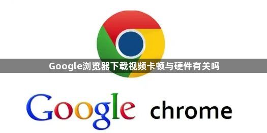 Google浏览器下载视频卡顿与硬件有关吗1