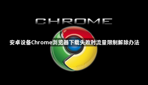 安卓设备Chrome浏览器下载失败时流量限制解除办法1