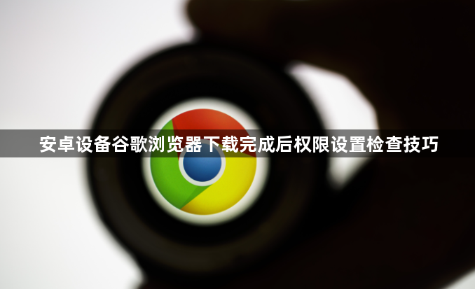 安卓设备谷歌浏览器下载完成后权限设置检查技巧1