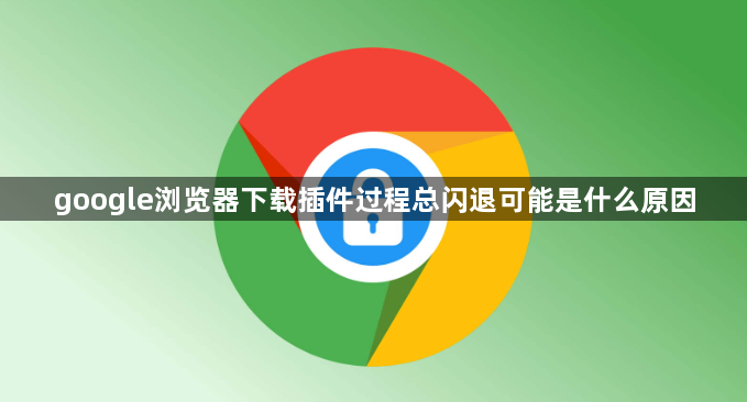 google浏览器下载插件过程总闪退可能是什么原因1